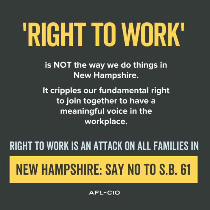 "RIGHT TO WORK" in NOT the way we do things in New Hampshire. It cripples our fundamental right to join together to have a meaningful voice in the workplace. RIGHT TO WORK IS AN ATTACK ON ALL FAMILIES IN NEW HAMPSHIRE. SAY NO TO S.B. 61